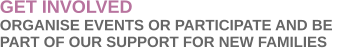 GET INVOLVED ORGANISE EVENTS OR PARTICIPATE AND BE  PART OF OUR SUPPORT FOR NEW FAMILIES